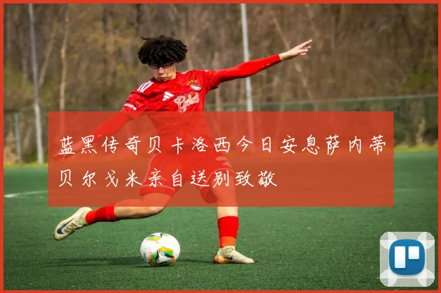 蓝黑传奇贝卡洛西今日安息萨内蒂贝尔戈米亲自送别致敬