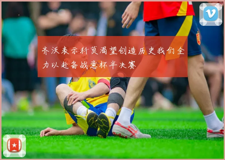 齐沃表示科莫渴望创造历史我们全力以赴备战意杯半决赛