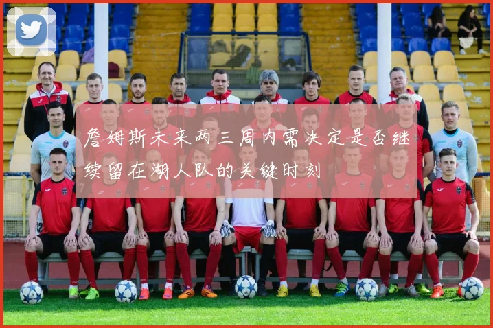 詹姆斯未来两三周内需决定是否继续留在湖人队的关键时刻