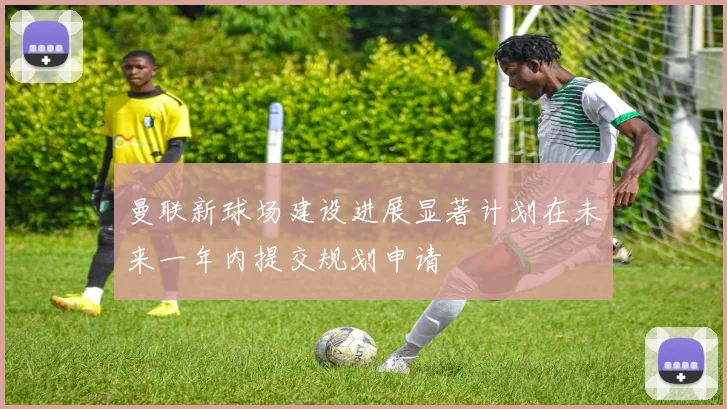 曼联新球场建设进展显著计划在未来一年内提交规划申请