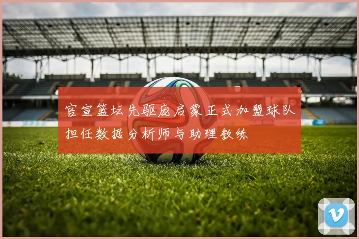 官宣篮坛先驱庞启蒙正式加盟球队担任数据分析师与助理教练
