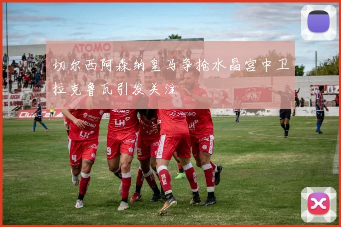 切尔西阿森纳皇马争抢水晶宫中卫拉克鲁瓦引发关注