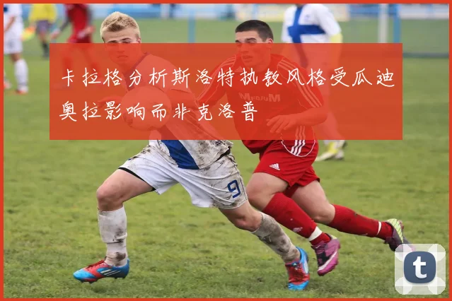 卡拉格分析斯洛特执教风格受瓜迪奥拉影响而非克洛普