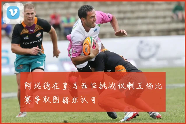 阿诺德在皇马面临挑战仅剩五场比赛争取图赫尔认可
