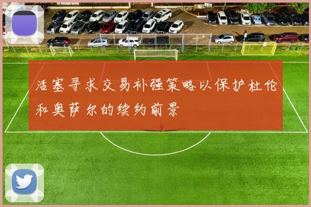 活塞寻求交易补强策略以保护杜伦和奥萨尔的续约前景