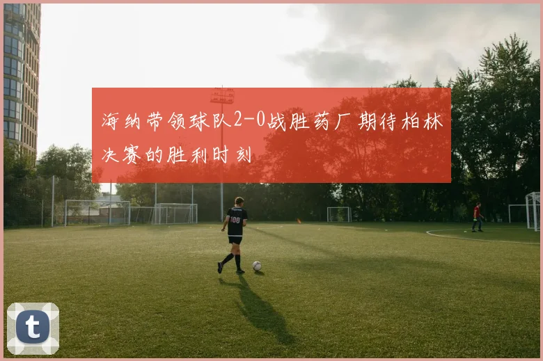 海纳带领球队2-0战胜药厂期待柏林决赛的胜利时刻