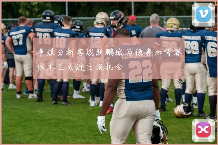 鲁媒分析客战新鹏城马德鲁加停赛依木兰或迎出场机会
