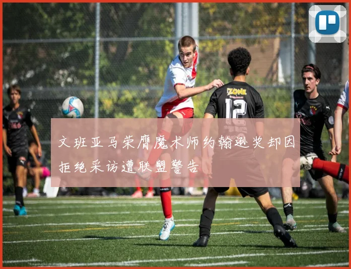 文班亚马荣膺魔术师约翰逊奖却因拒绝采访遭联盟警告