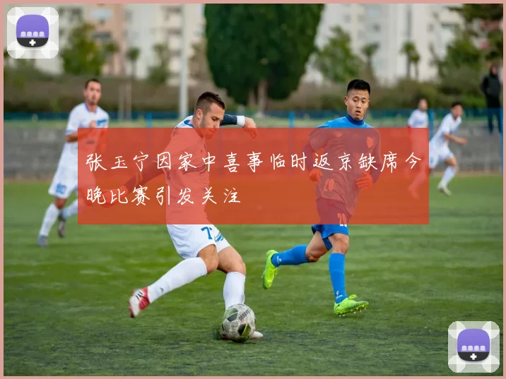张玉宁因家中喜事临时返京缺席今晚比赛引发关注