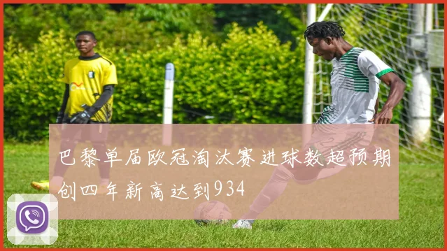 巴黎单届欧冠淘汰赛进球数超预期创四年新高达到934