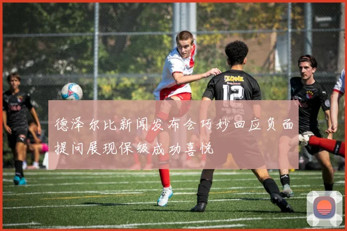 德泽尔比新闻发布会巧妙回应负面提问展现保级成功喜悦