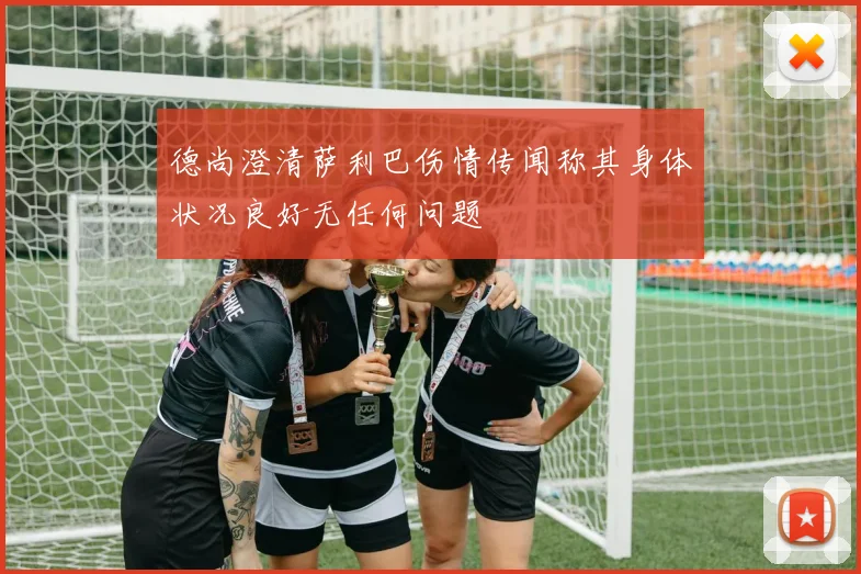 德尚澄清萨利巴伤情传闻称其身体状况良好无任何问题