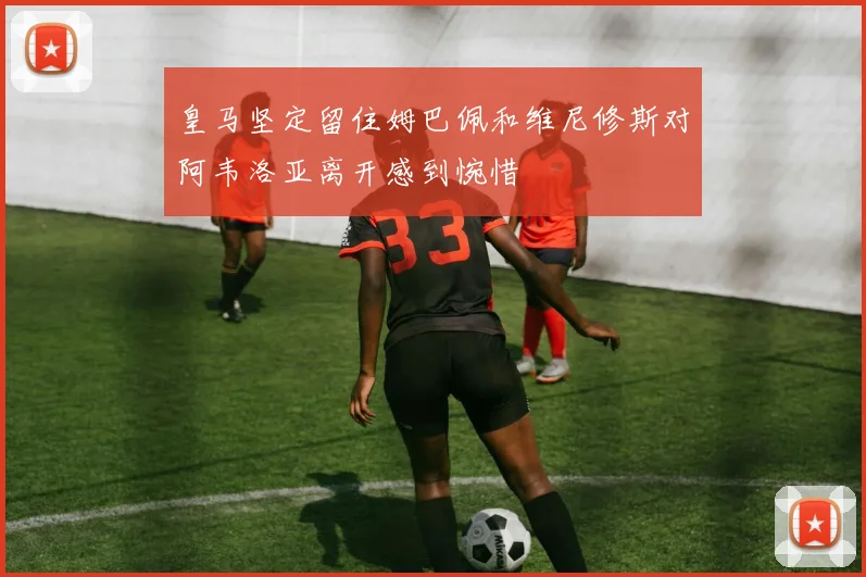 皇马坚定留住姆巴佩和维尼修斯对阿韦洛亚离开感到惋惜