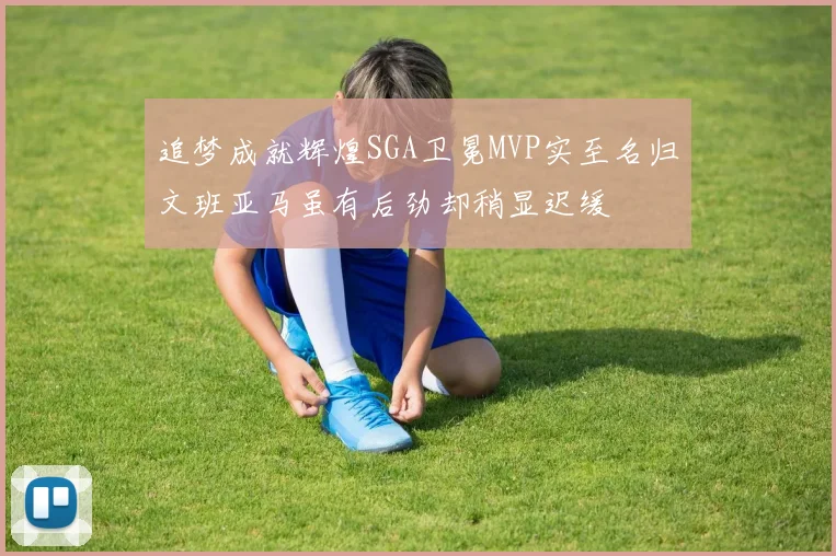 追梦成就辉煌SGA卫冕MVP实至名归文班亚马虽有后劲却稍显迟缓