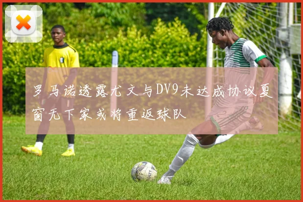 罗马诺透露尤文与DV9未达成协议夏窗无下家或将重返球队