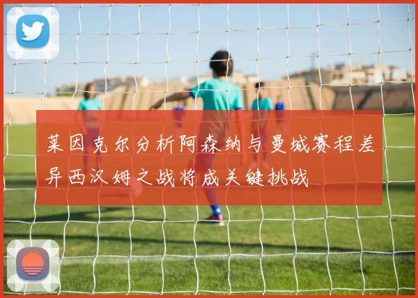 莱因克尔分析阿森纳与曼城赛程差异西汉姆之战将成关键挑战
